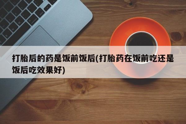 推荐个卖堕胎药的微信打胎后的药是饭前饭后(打胎药在饭前吃还是饭后吃效果好)