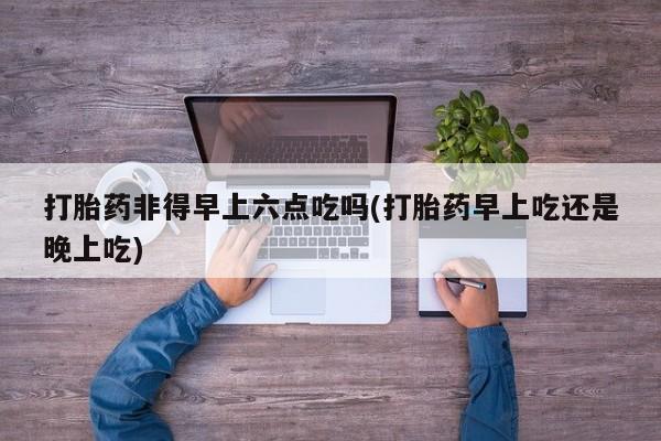 推荐个卖堕胎药的微信打胎药非得早上六点吃吗(打胎药早上吃还是晚上吃)