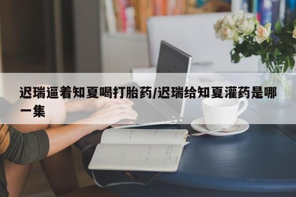 推荐个卖堕胎药的微信迟瑞逼着知夏喝打胎药/迟瑞给知夏灌药是哪一集