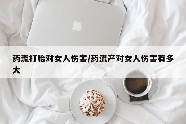 推荐个卖堕胎药的微信药流打胎对女人伤害/药流产对女人伤害有多大