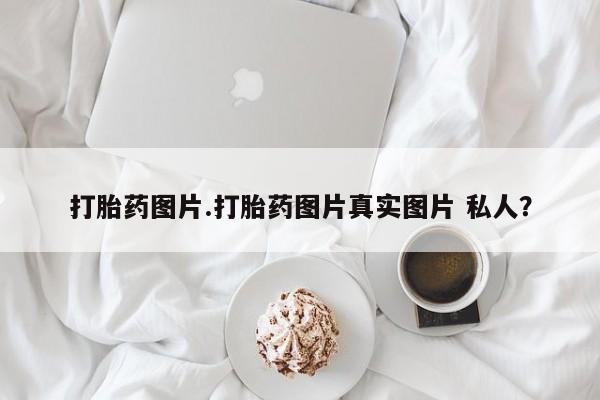 推荐个卖堕胎药的微信打胎药图片.打胎药图片真实图片 私人？