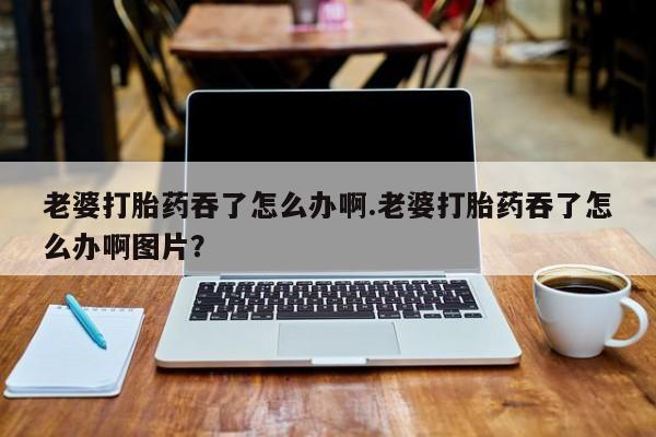推荐个卖堕胎药的微信老婆打胎药吞了怎么办啊.老婆打胎药吞了怎么办啊图片？