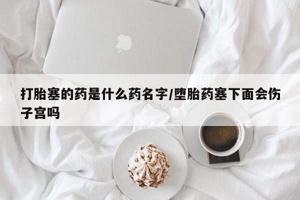 推荐个卖堕胎药的微信打胎塞的药是什么药名字/堕胎药塞下面会伤子宫吗