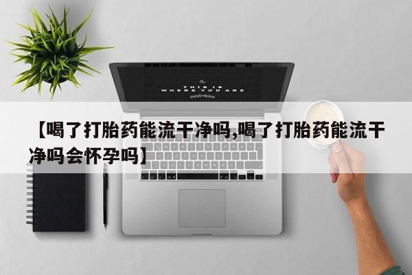 推荐个卖堕胎药的微信【喝了打胎药能流干净吗,喝了打胎药能流干净吗会怀孕吗】