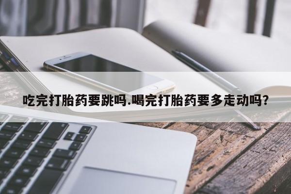 推荐个卖堕胎药的微信吃完打胎药要跳吗.喝完打胎药要多走动吗？