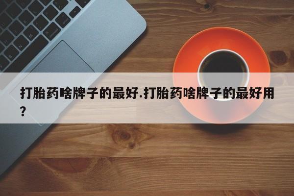 推荐个卖堕胎药的微信打胎药啥牌子的最好.打胎药啥牌子的最好用？