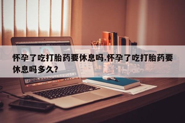 推荐个卖堕胎药的微信怀孕了吃打胎药要休息吗.怀孕了吃打胎药要休息吗多久？