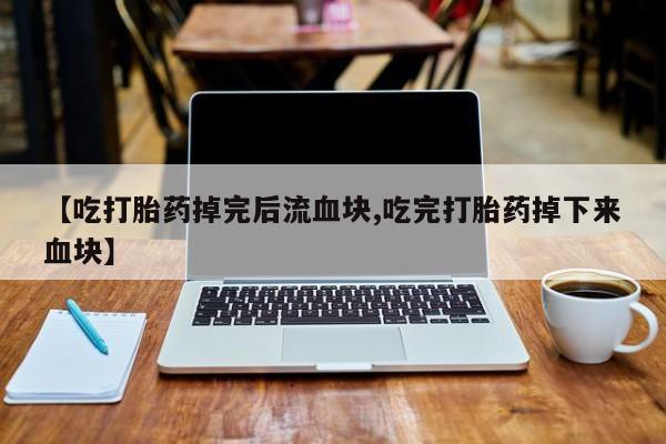 推荐个卖堕胎药的微信【吃打胎药掉完后流血块,吃完打胎药掉下来血块】