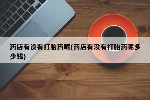 推荐个卖堕胎药的微信药店有没有打胎药呢(药店有没有打胎药呢多少钱)