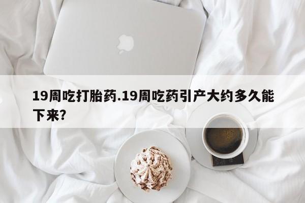 推荐个卖堕胎药的微信19周吃打胎药.19周吃药引产大约多久能下来？