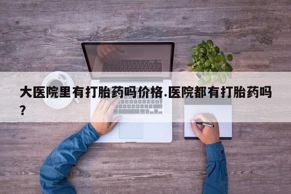推荐个卖堕胎药的微信大医院里有打胎药吗价格.医院都有打胎药吗？