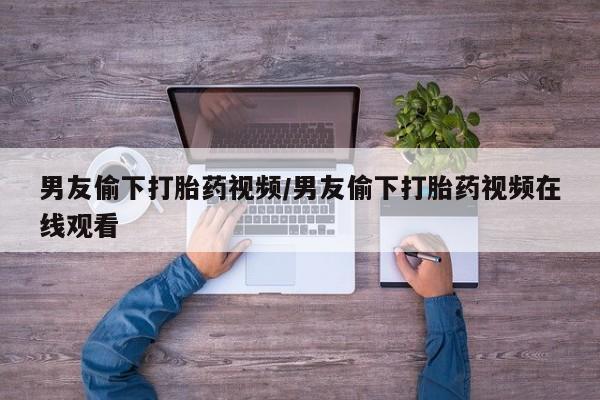 推荐个卖堕胎药的微信男友偷下打胎药视频/男友偷下打胎药视频在线观看