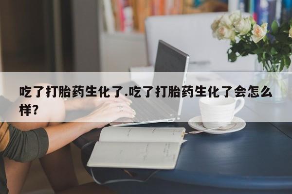 推荐个卖堕胎药的微信吃了打胎药生化了.吃了打胎药生化了会怎么样？