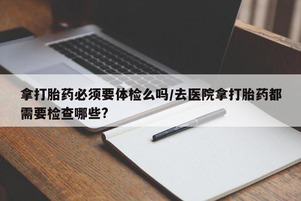 推荐个卖堕胎药的微信拿打胎药必须要体检么吗/去医院拿打胎药都需要检查哪些?