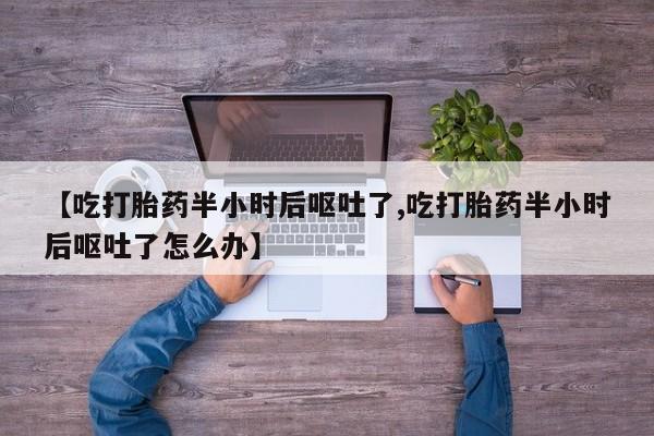 推荐个卖堕胎药的微信【吃打胎药半小时后呕吐了,吃打胎药半小时后呕吐了怎么办】