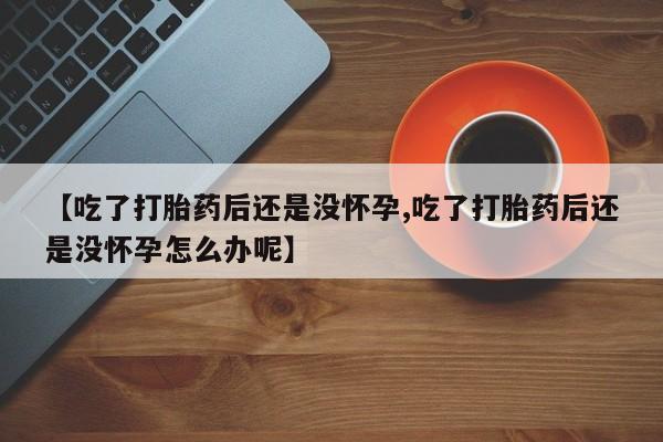 推荐个卖堕胎药的微信【吃了打胎药后还是没怀孕,吃了打胎药后还是没怀孕怎么办呢】