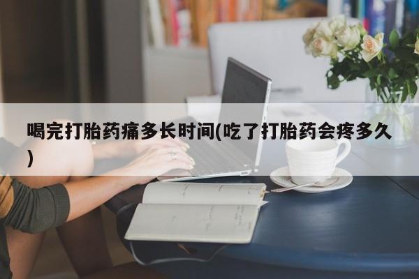 推荐个卖堕胎药的微信喝完打胎药痛多长时间(吃了打胎药会疼多久)