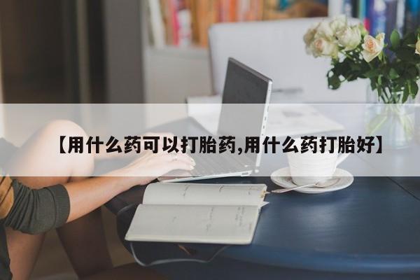 推荐个卖堕胎药的微信【用什么药可以打胎药,用什么药打胎好】
