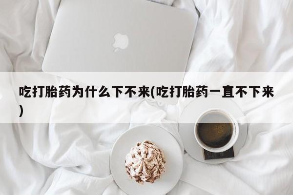 推荐个卖堕胎药的微信吃打胎药为什么下不来(吃打胎药一直不下来)