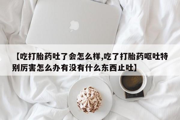 推荐个卖堕胎药的微信【吃打胎药吐了会怎么样,吃了打胎药呕吐特别厉害怎么办有没有什么东西止吐】