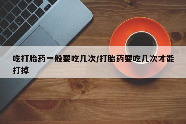 推荐个卖堕胎药的微信吃打胎药一般要吃几次/打胎药要吃几次才能打掉