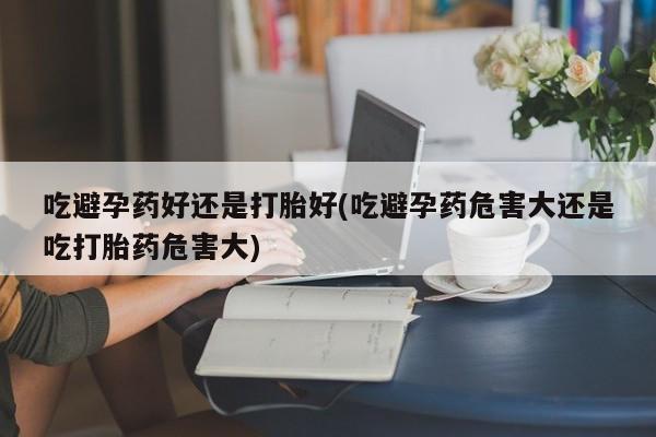 推荐个卖堕胎药的微信吃避孕药好还是打胎好(吃避孕药危害大还是吃打胎药危害大)