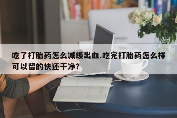 推荐个卖堕胎药的微信吃了打胎药怎么减缓出血.吃完打胎药怎么样可以留的快还干净？