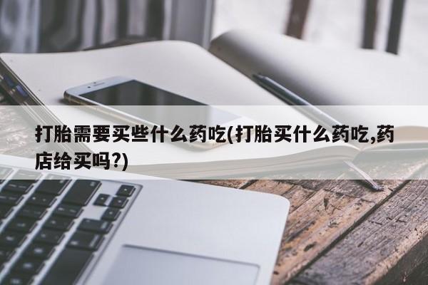 推荐个卖堕胎药的微信打胎需要买些什么药吃(打胎买什么药吃,药店给买吗?)