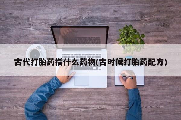 推荐个卖堕胎药的微信古代打胎药指什么药物(古时候打胎药配方)