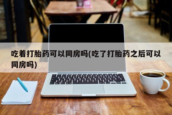 推荐个卖堕胎药的微信吃着打胎药可以同房吗(吃了打胎药之后可以同房吗)