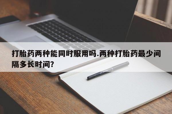 推荐个卖堕胎药的微信打胎药两种能同时服用吗.两种打胎药最少间隔多长时间?