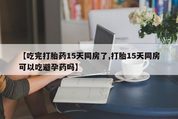 推荐个卖堕胎药的微信【吃完打胎药15天同房了,打胎15天同房可以吃避孕药吗】