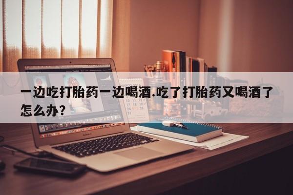 推荐个卖堕胎药的微信一边吃打胎药一边喝酒.吃了打胎药又喝酒了怎么办?
