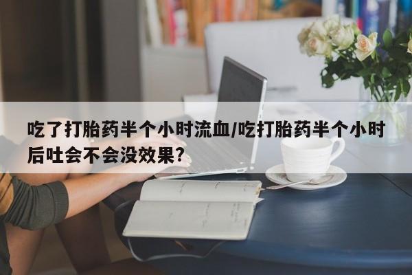 推荐个卖堕胎药的微信吃了打胎药半个小时流血/吃打胎药半个小时后吐会不会没效果?