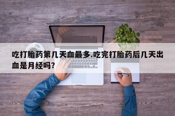 推荐个卖堕胎药的微信吃打胎药第几天血最多.吃完打胎药后几天出血是月经吗？