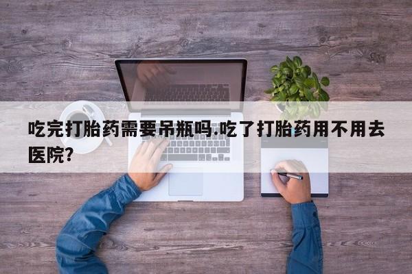 推荐个卖堕胎药的微信吃完打胎药需要吊瓶吗.吃了打胎药用不用去医院？