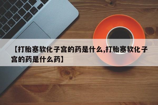 推荐个卖堕胎药的微信【打胎塞软化子宫的药是什么,打胎塞软化子宫的药是什么药】