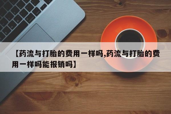 推荐个卖堕胎药的微信【药流与打胎的费用一样吗,药流与打胎的费用一样吗能报销吗】