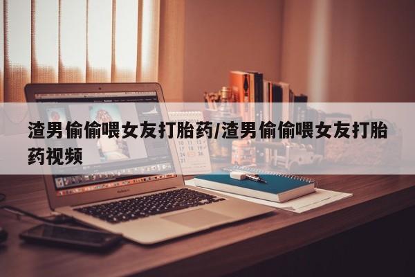 推荐个卖堕胎药的微信渣男偷偷喂女友打胎药/渣男偷偷喂女友打胎药视频