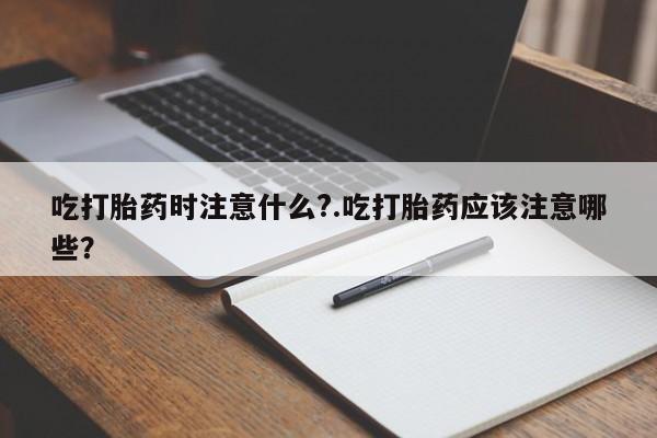 推荐个卖堕胎药的微信吃打胎药时注意什么?.吃打胎药应该注意哪些？