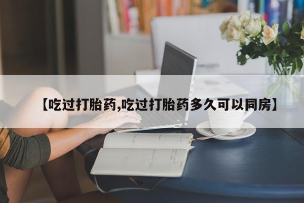 推荐个卖堕胎药的微信【吃过打胎药,吃过打胎药多久可以同房】