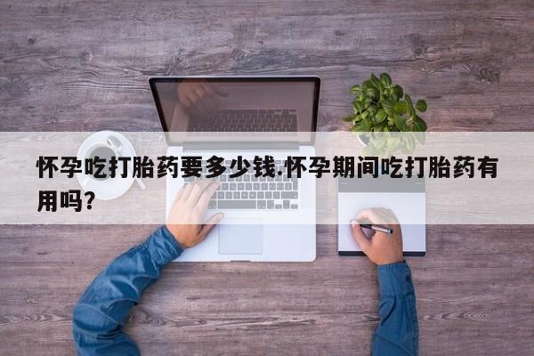 推荐个卖堕胎药的微信怀孕吃打胎药要多少钱.怀孕期间吃打胎药有用吗？