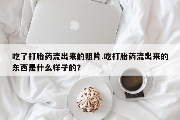 推荐个卖堕胎药的微信吃了打胎药流出来的照片.吃打胎药流出来的东西是什么样子的？