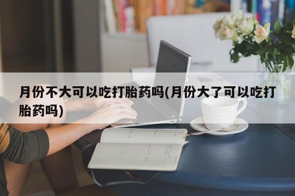 推荐个卖堕胎药的微信月份不大可以吃打胎药吗(月份大了可以吃打胎药吗)