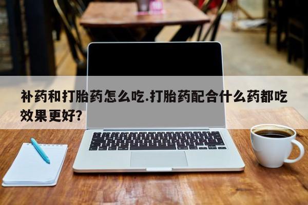 推荐个卖堕胎药的微信补药和打胎药怎么吃.打胎药配合什么药都吃效果更好？