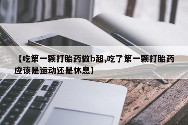 推荐个卖堕胎药的微信【吃第一颗打胎药做b超,吃了第一颗打胎药应该是运动还是休息】