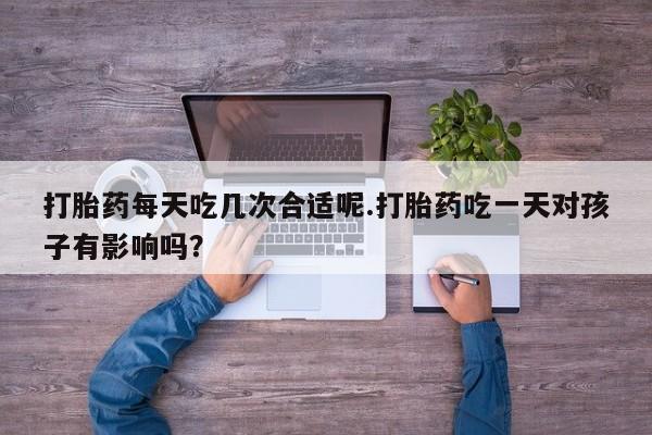 推荐个卖堕胎药的微信打胎药每天吃几次合适呢.打胎药吃一天对孩子有影响吗？