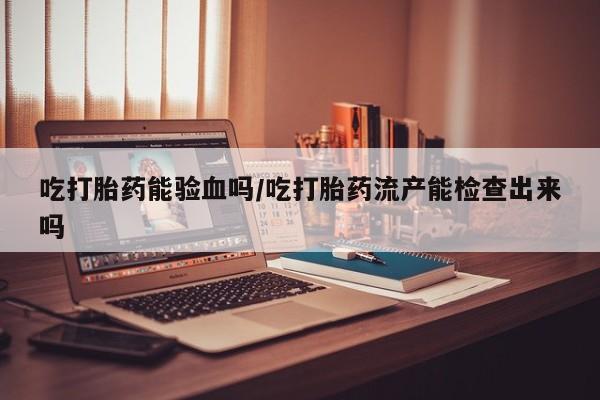 推荐个卖堕胎药的微信吃打胎药能验血吗/吃打胎药流产能检查出来吗